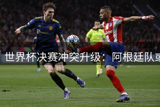世界杯决赛冲突升级：阿根廷队或面临FIFA重罚