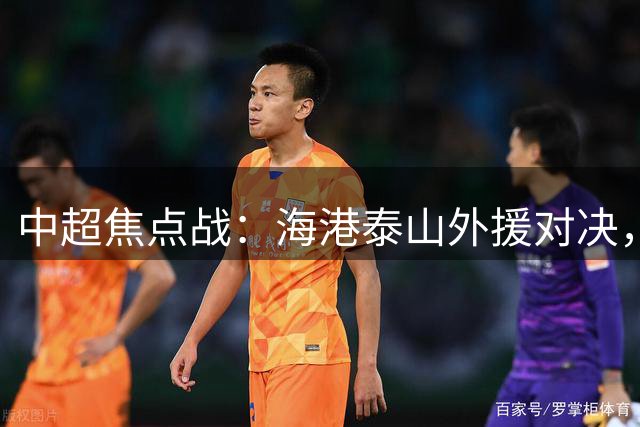 中超焦点战：海港泰山外援对决，唐田首秀重用陈蒲引关注