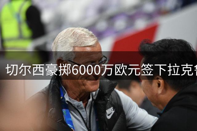 切尔西豪掷6000万欧元签下拉克鲁瓦，狼堡坐享转会分成