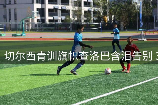切尔西青训旗帜查洛巴含泪告别 3000万英镑转战意甲升班马