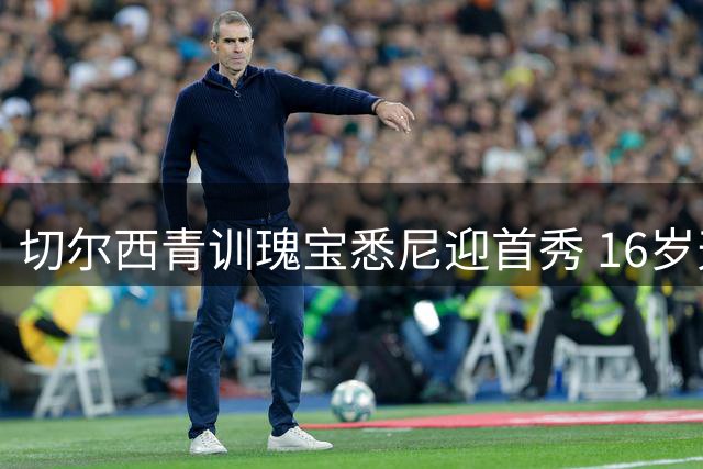 切尔西青训瑰宝悉尼迎首秀 16岁天才引欧洲豪门争夺战