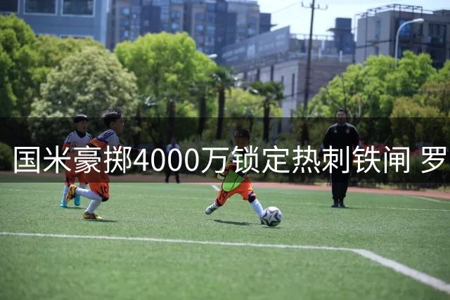 国米豪掷4000万锁定热刺铁闸 罗梅罗加盟仅剩薪酬分歧待解