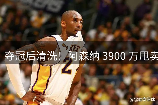 夺冠后清洗！阿森纳 3900 万甩卖冠军王牌！枪手 7 年功勋遭弃