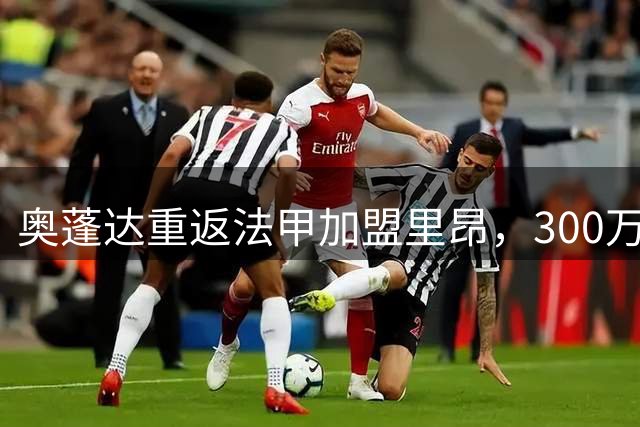 奥蓬达重返法甲加盟里昂，300万欧元纯租借条款曝光