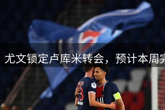 尤文锁定卢库米转会，预计本周完成体检