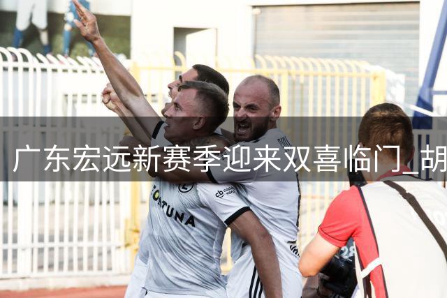 广东宏远新赛季迎来双喜临门 胡明轩火线回归国家队引热议