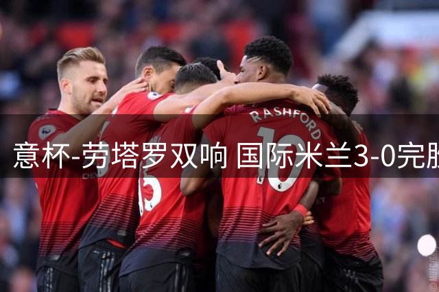 意杯-劳塔罗双响 国际米兰3-0完胜AC米兰挺进决赛