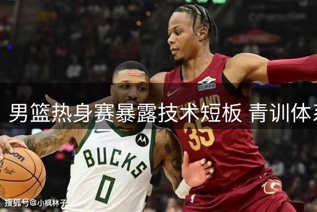男篮热身赛暴露技术短板 青训体系亟待升级