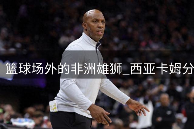 篮球场外的非洲雄狮 西亚卡姆分享夏日恬淡时光