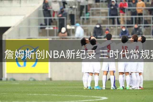 詹姆斯创NBA新纪录 三时代常规赛得分均破万