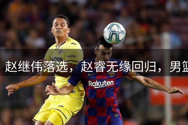 赵继伟落选，赵睿无缘回归，男篮新队长或锁定，3选1，胡明轩热门