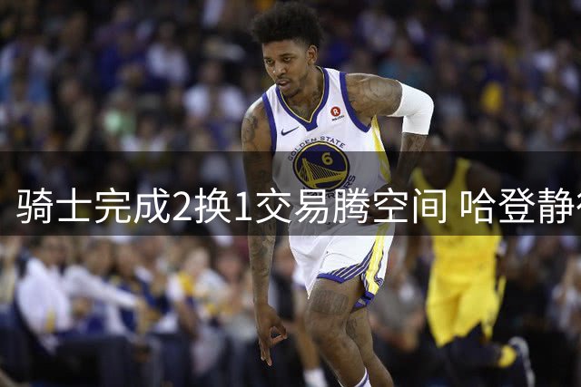 骑士完成2换1交易腾空间 哈登静待球队补强