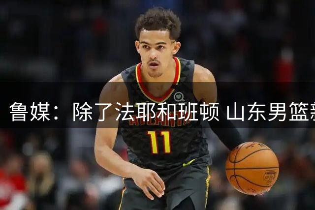 鲁媒：除了法耶和班顿 山东男篮新赛季的第3名外援正在全力推进中