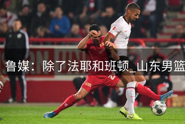 鲁媒：除了法耶和班顿 山东男篮新赛季的第3名外援正在全力推进中
