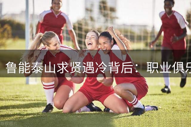 鲁能泰山求贤遇冷背后：职业俱乐部为何屡失功勋名宿？