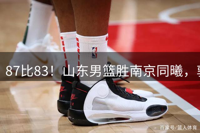 87比83！山东男篮胜南京同曦，郭凯领衔11人得分，2米10新星15分